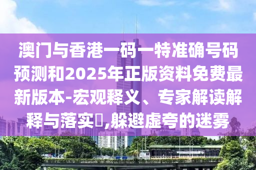 澳门与香港一码一特准确号码预测和2025年正版资料免费最新版本-宏观释义、专家解读解释与落实​,躲避虚夸的迷雾
